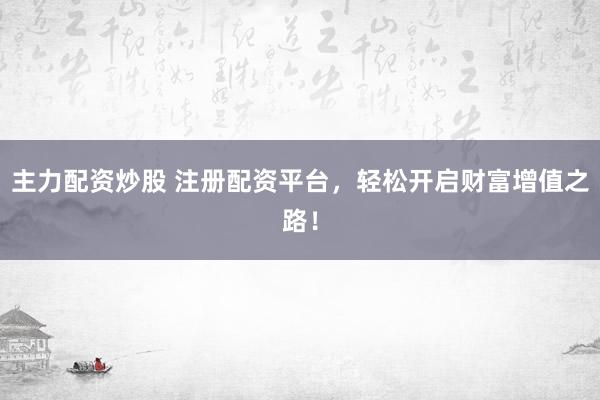 主力配资炒股 注册配资平台，轻松开启财富增值之路！