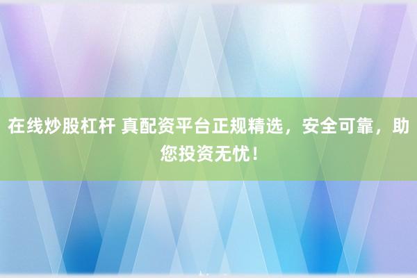 在线炒股杠杆 真配资平台正规精选，安全可靠，助您投资无忧！
