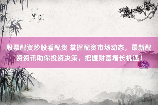 股票配资炒股看配资 掌握配资市场动态，最新配资资讯助你投资决策，把握财富增长机遇！