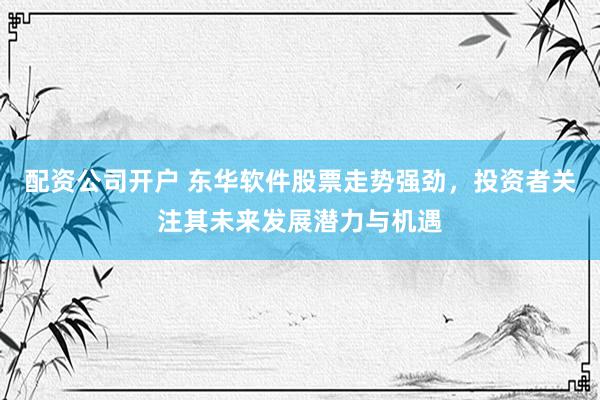 配资公司开户 东华软件股票走势强劲，投资者关注其未来发展潜力与机遇