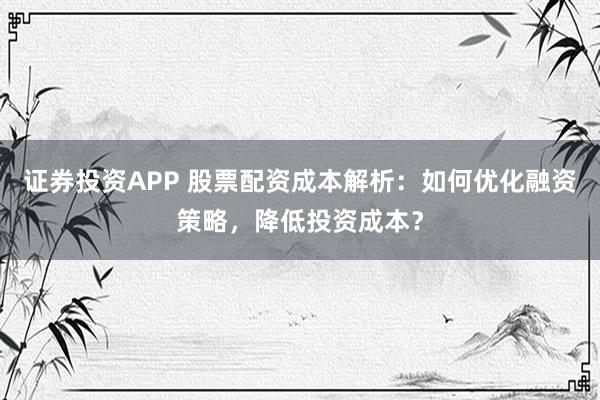 证券投资APP 股票配资成本解析：如何优化融资策略，降低投资成本？