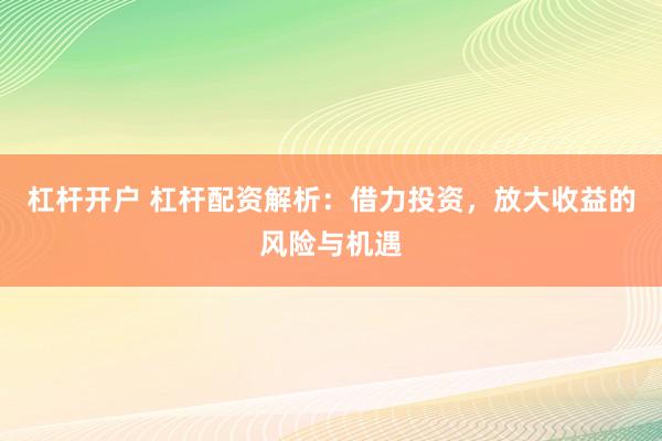 杠杆开户 杠杆配资解析：借力投资，放大收益的风险与机遇