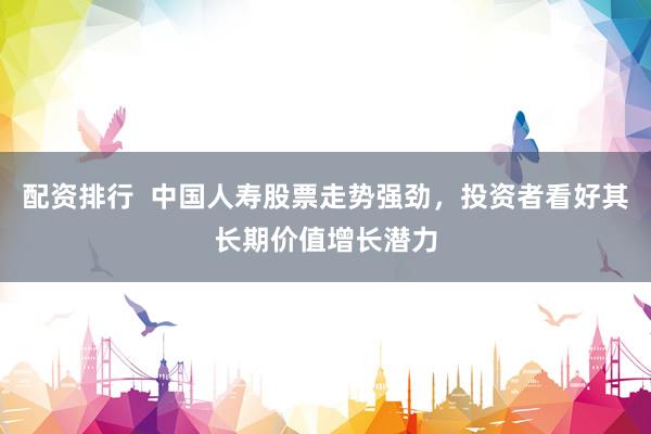 配资排行  中国人寿股票走势强劲，投资者看好其长期价值增长潜力