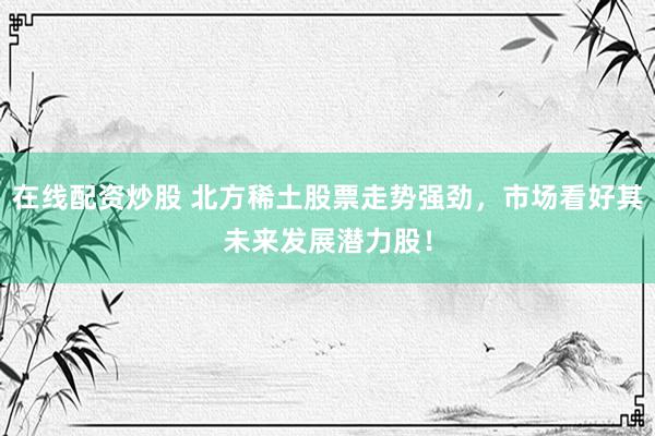 在线配资炒股 北方稀土股票走势强劲，市场看好其未来发展潜力股！