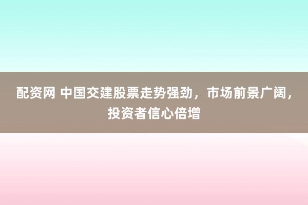配资网 中国交建股票走势强劲，市场前景广阔，投资者信心倍增