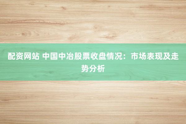 配资网站 中国中冶股票收盘情况：市场表现及走势分析