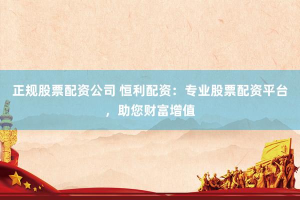 正规股票配资公司 恒利配资：专业股票配资平台，助您财富增值
