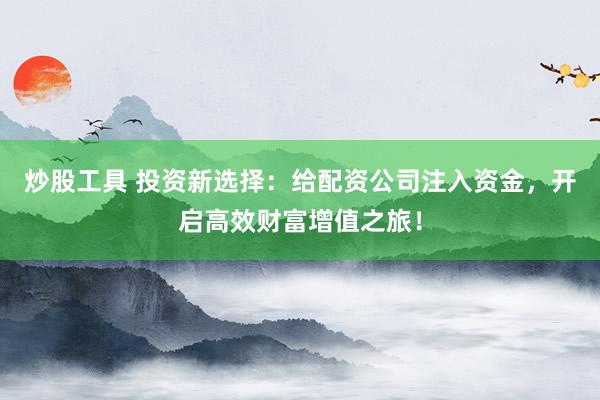 炒股工具 投资新选择：给配资公司注入资金，开启高效财富增值之旅！