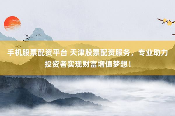 手机股票配资平台 天津股票配资服务，专业助力投资者实现财富增值梦想！