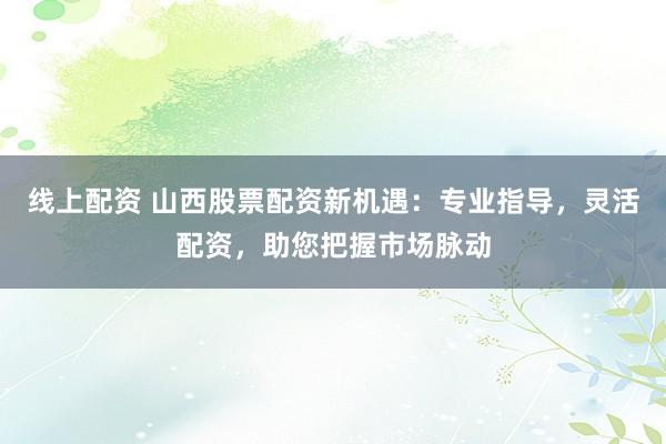 线上配资 山西股票配资新机遇：专业指导，灵活配资，助您把握市场脉动