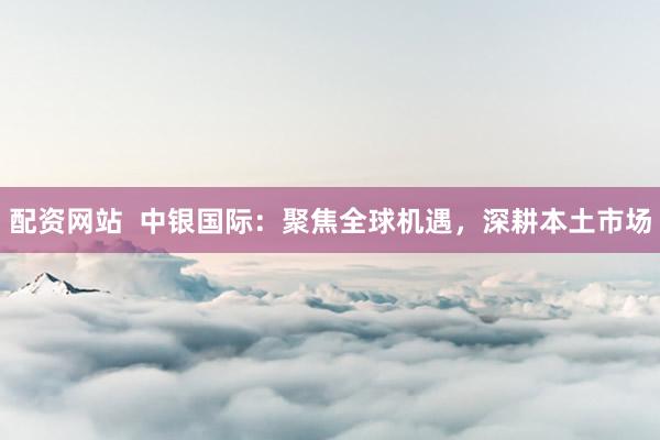 配资网站  中银国际：聚焦全球机遇，深耕本土市场