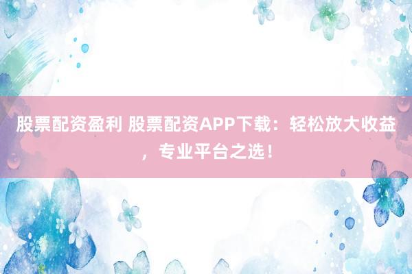 股票配资盈利 股票配资APP下载：轻松放大收益，专业平台之选！
