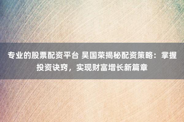 专业的股票配资平台 吴国荣揭秘配资策略：掌握投资诀窍，实现财富增长新篇章