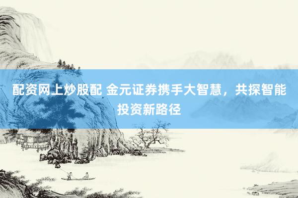 配资网上炒股配 金元证券携手大智慧，共探智能投资新路径