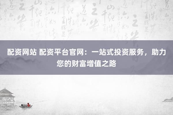 配资网站 配资平台官网：一站式投资服务，助力您的财富增值之路