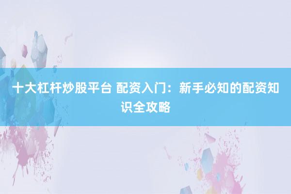 十大杠杆炒股平台 配资入门：新手必知的配资知识全攻略