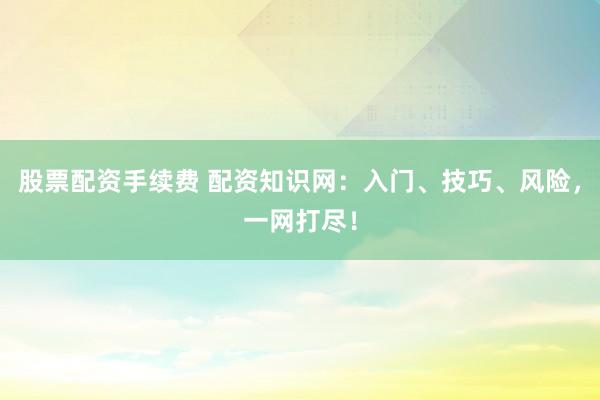 股票配资手续费 配资知识网：入门、技巧、风险，一网打尽！