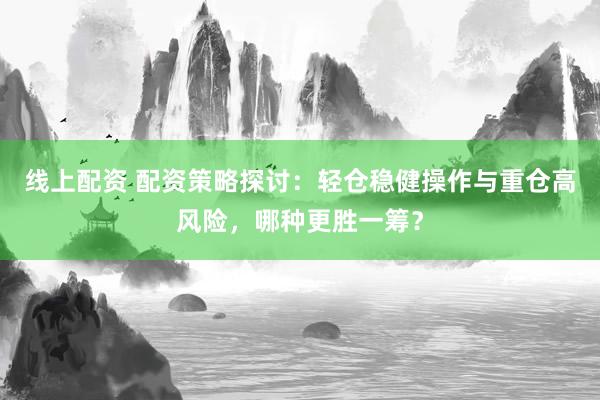 线上配资 配资策略探讨：轻仓稳健操作与重仓高风险，哪种更胜一筹？