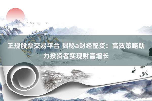 正规股票交易平台 揭秘a财经配资：高效策略助力投资者实现财富增长