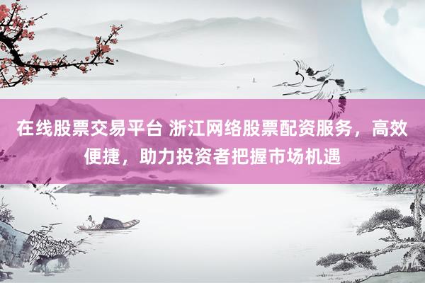 在线股票交易平台 浙江网络股票配资服务，高效便捷，助力投资者把握市场机遇