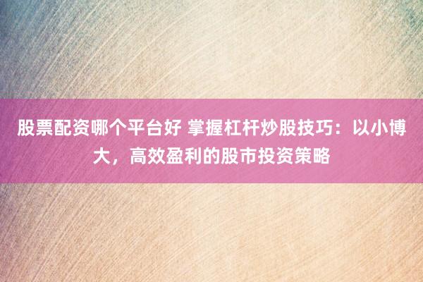 股票配资哪个平台好 掌握杠杆炒股技巧：以小博大，高效盈利的股市投资策略