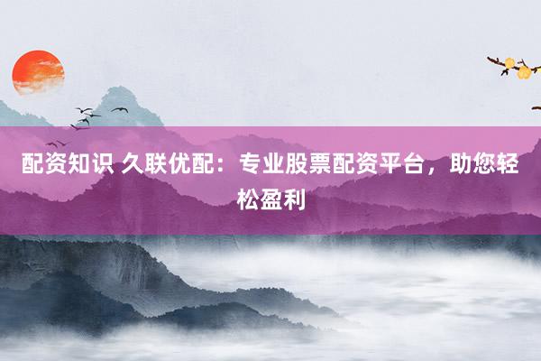 配资知识 久联优配：专业股票配资平台，助您轻松盈利