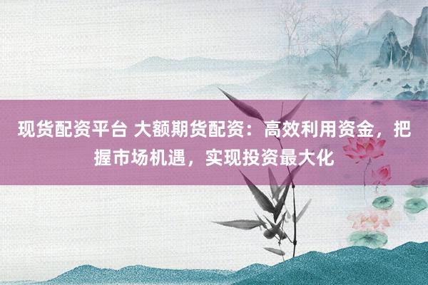 现货配资平台 大额期货配资：高效利用资金，把握市场机遇，实现投资最大化