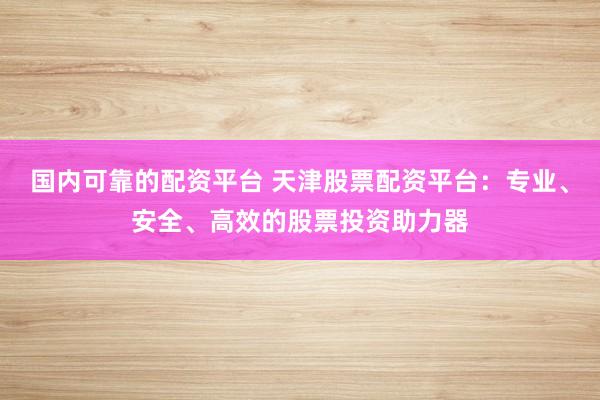 国内可靠的配资平台 天津股票配资平台：专业、安全、高效的股票投资助力器