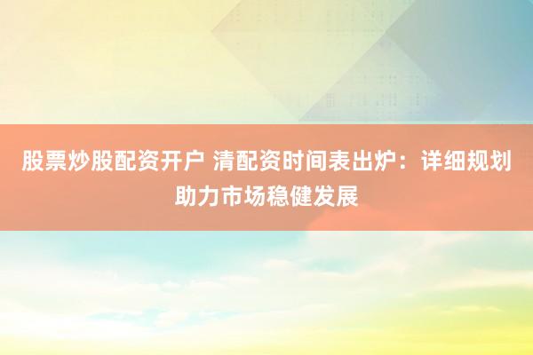 股票炒股配资开户 清配资时间表出炉：详细规划助力市场稳健发展