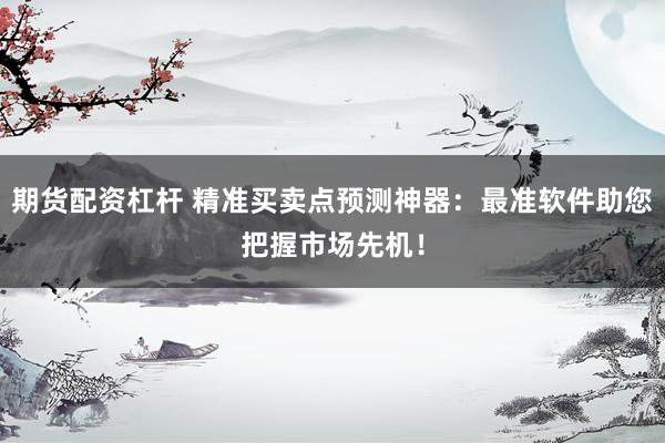 期货配资杠杆 精准买卖点预测神器：最准软件助您把握市场先机！