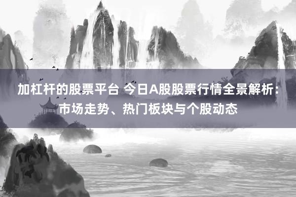 加杠杆的股票平台 今日A股股票行情全景解析：市场走势、热门板块与个股动态