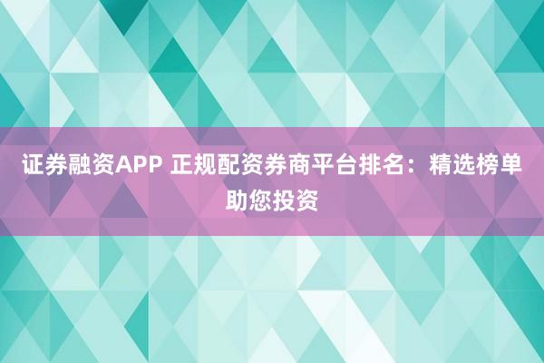 证券融资APP 正规配资券商平台排名：精选榜单助您投资