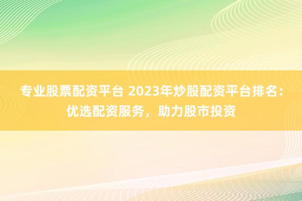 专业股票配资平台 2023年炒股配资平台排名:优选配资服务,助力股市投资