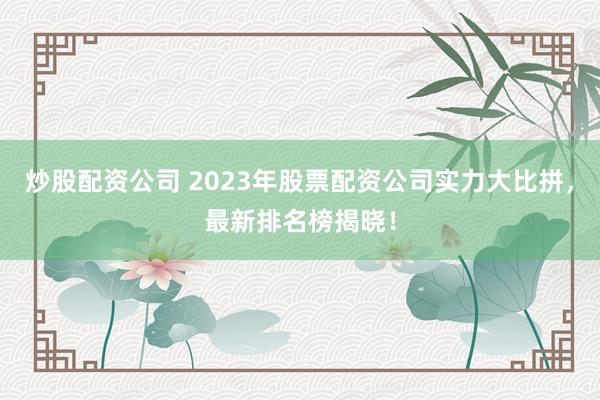 炒股配资公司 2023年股票配资公司实力大比拼，最新排名榜揭晓！