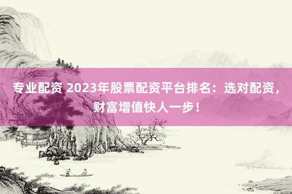 专业配资 2023年股票配资平台排名：选对配资，财富增值快人一步！