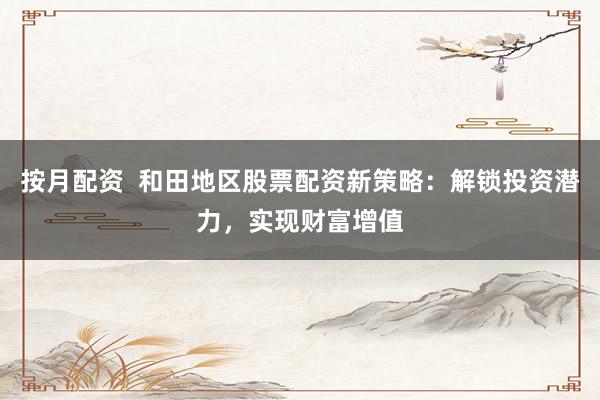 按月配资  和田地区股票配资新策略：解锁投资潜力，实现财富增值