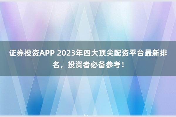 证券投资APP 2023年四大顶尖配资平台最新排名，投资者必备参考！
