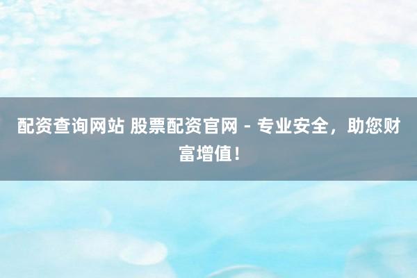 配资查询网站 股票配资官网 - 专业安全,助您财富增值!