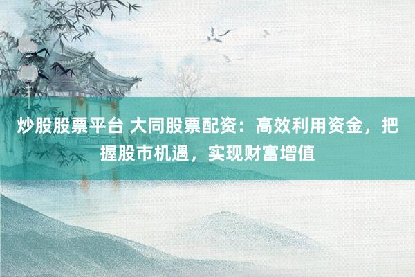 炒股股票平台 大同股票配资:高效利用资金,把握股市机遇,实现财富增值