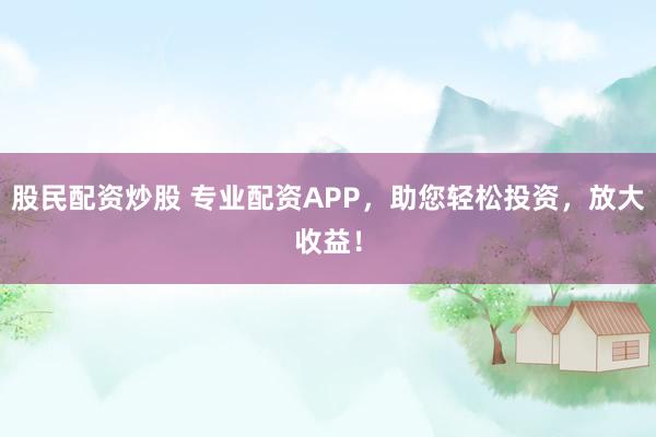 股民配资炒股 专业配资APP,助您轻松投资,放大收益!