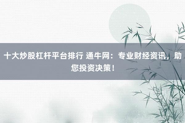 十大炒股杠杆平台排行 通牛网:专业财经资讯,助您投资决策!