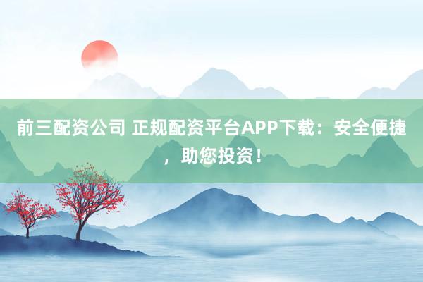 前三配资公司 正规配资平台APP下载:安全便捷,助您投资!