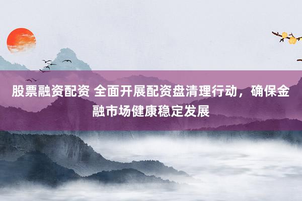 股票融资配资 全面开展配资盘清理行动,确保金融市场健康稳定发展