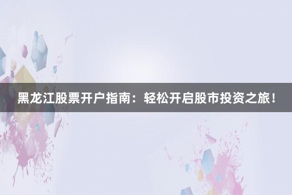 黑龙江股票开户指南：轻松开启股市投资之旅！