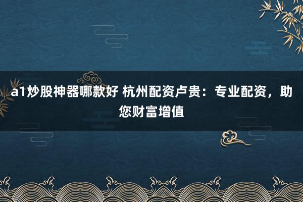 a1炒股神器哪款好 杭州配资卢贵：专业配资，助您财富增值