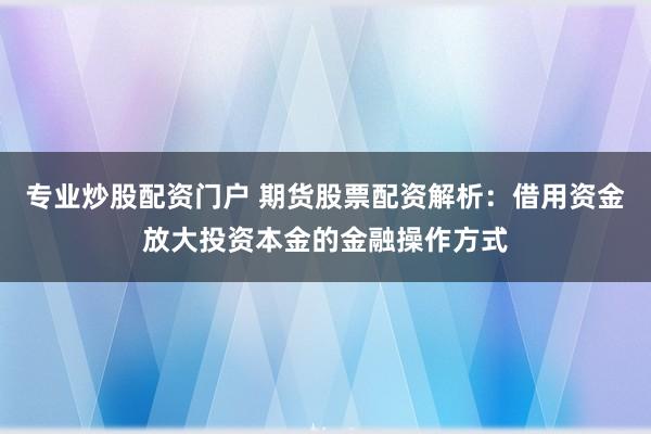 专业炒股配资门户 期货股票配资解析:借用资金放大投资本金的金融操作方式