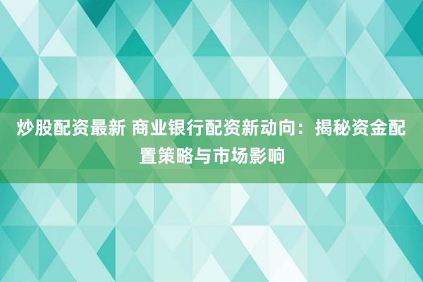 炒股配资最新 商业银行配资新动向：揭秘资金配置策略与市场影响