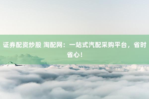 证券配资炒股 淘配网：一站式汽配采购平台，省时省心！