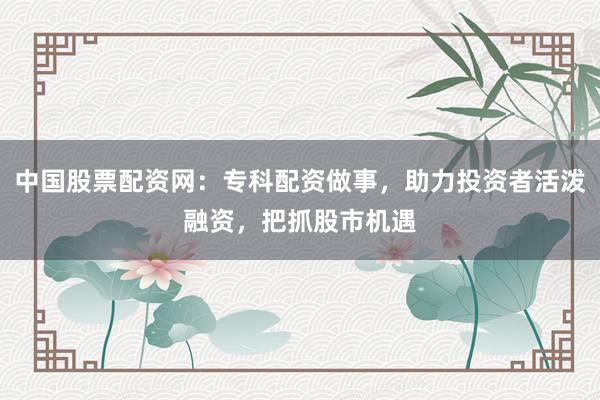 中国股票配资网：专科配资做事，助力投资者活泼融资，把抓股市机遇