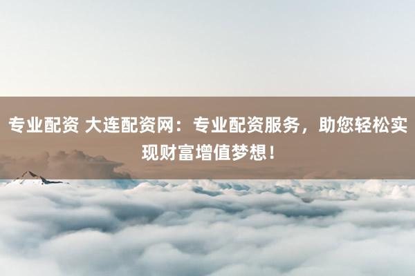 专业配资 大连配资网：专业配资服务，助您轻松实现财富增值梦想！